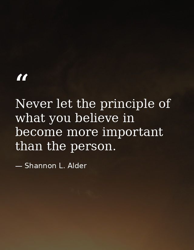 Never let the principle of what you believe in become more important than the person. — Shannon L. Alder