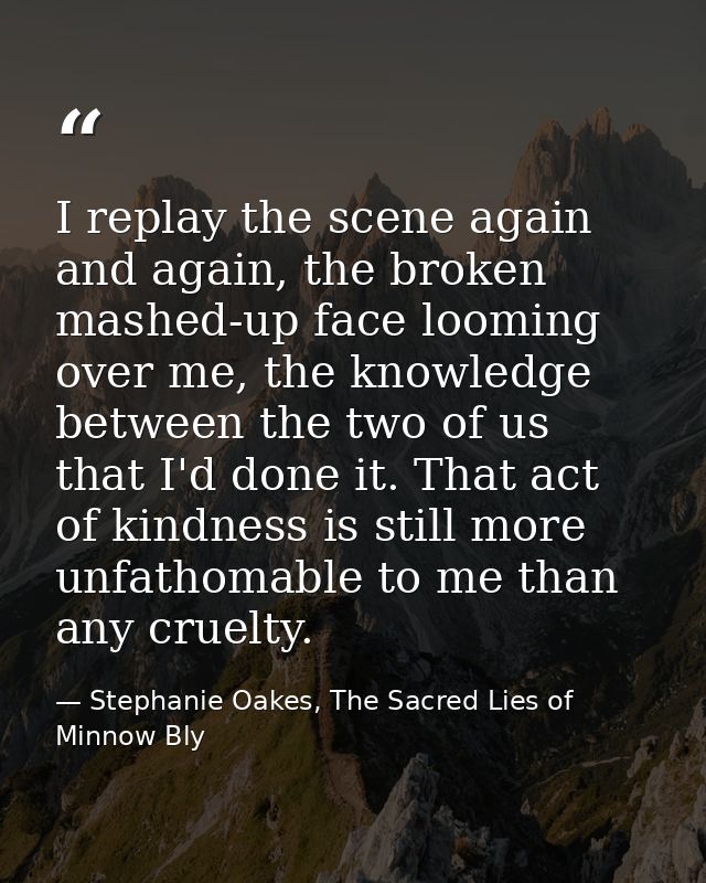 I replay the scene again and again, the broken mashed-up face looming over me, the knowledge between the two of us that  — Stephanie Oakes, The Sacred Lies of Minnow Bly