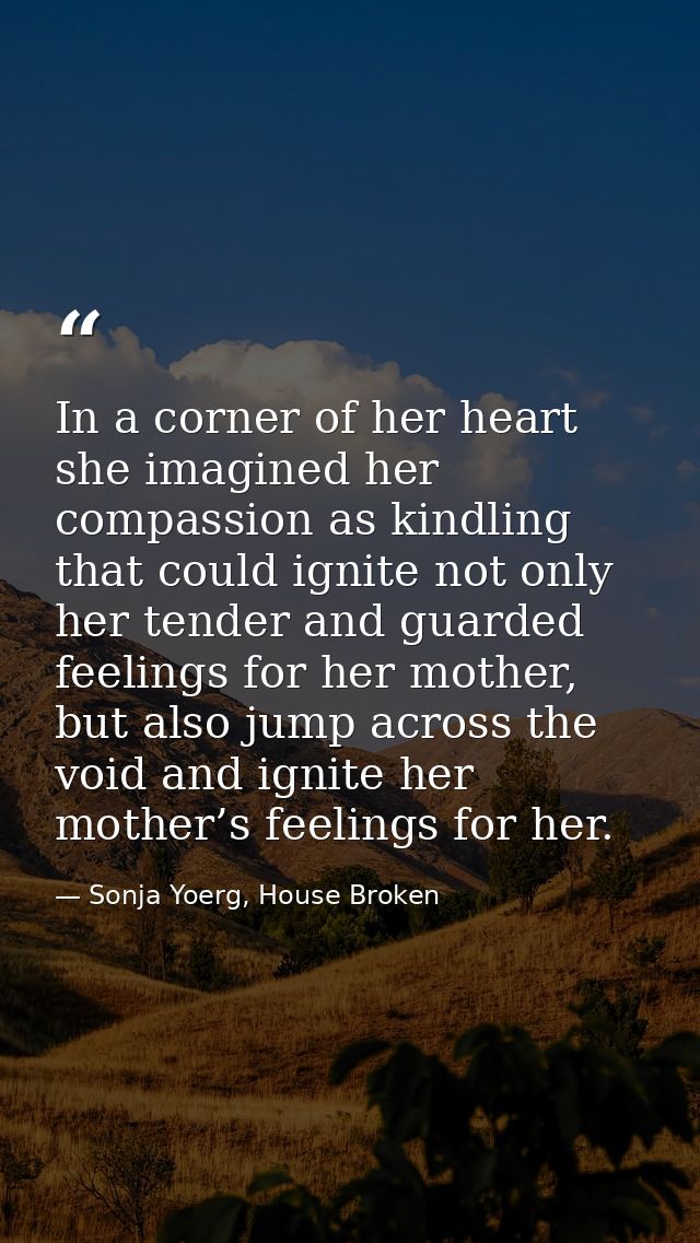 In a corner of her heart she imagined her compassion as kindling that could ignite not only her tender and guarded feeli — Sonja Yoerg, House Broken