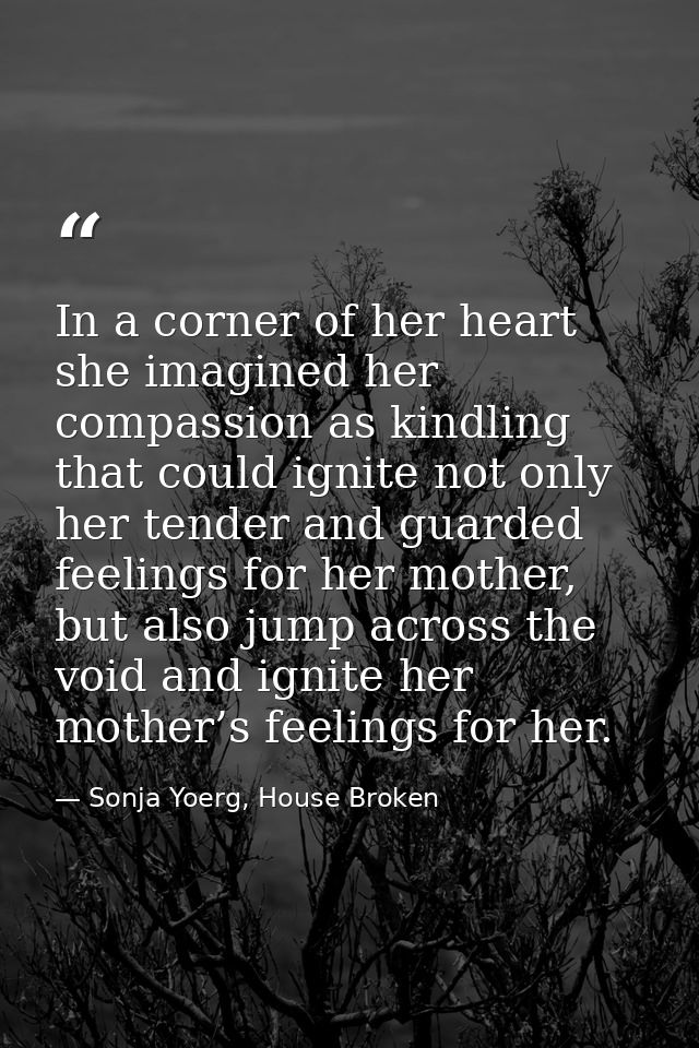 In a corner of her heart she imagined her compassion as kindling that could ignite not only her tender and guarded feeli — Sonja Yoerg, House Broken