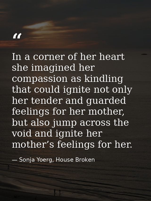 In a corner of her heart she imagined her compassion as kindling that could ignite not only her tender and guarded feeli — Sonja Yoerg, House Broken