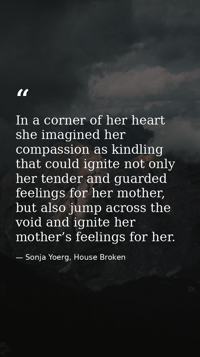 In a corner of her heart she imagined her compassion as kindling that could ignite not only her tender and guarded feeli — Sonja Yoerg, House Broken