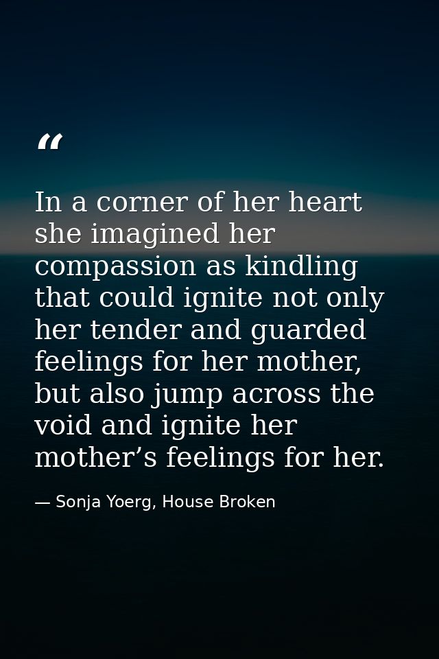 In a corner of her heart she imagined her compassion as kindling that could ignite not only her tender and guarded feeli — Sonja Yoerg, House Broken