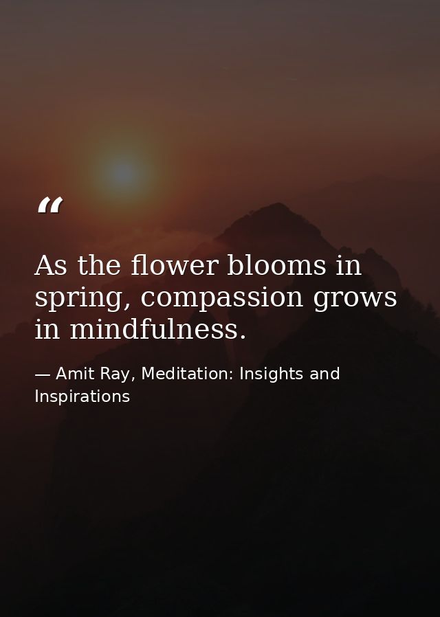 As the flower blooms in spring, compassion grows in mindfulness. — Amit Ray, Meditation: Insights and Inspirations