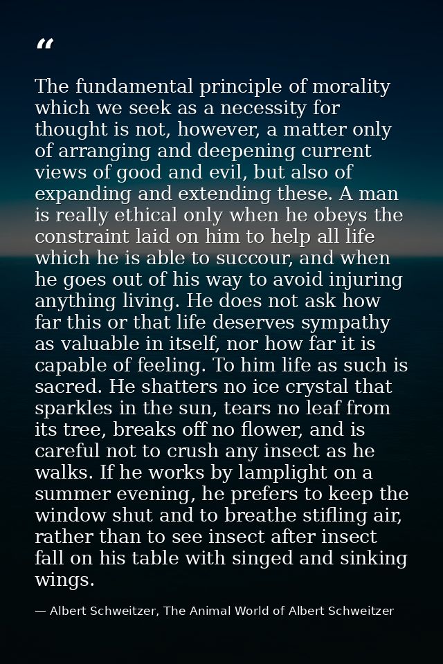 The fundamental principle of morality which we seek as a necessity for thought is not, however, a matter only of arrangi — Albert Schweitzer, The Animal World of Albert Schweitzer