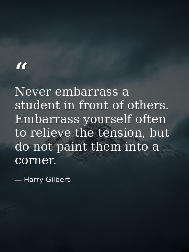 Never embarrass a student in front of others. Embarrass yourself often to relieve the tension, but do not paint them int — Harry Gilbert