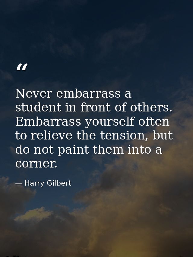 Never embarrass a student in front of others. Embarrass yourself often to relieve the tension, but do not paint them int — Harry Gilbert