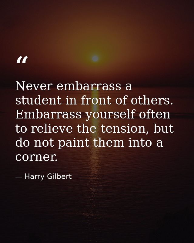 Never embarrass a student in front of others. Embarrass yourself often to relieve the tension, but do not paint them int — Harry Gilbert
