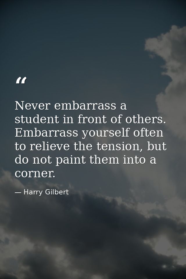 Never embarrass a student in front of others. Embarrass yourself often to relieve the tension, but do not paint them int — Harry Gilbert