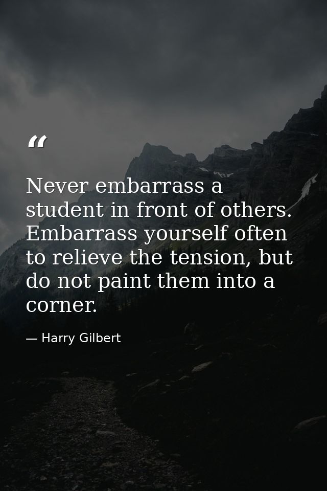 Never embarrass a student in front of others. Embarrass yourself often to relieve the tension, but do not paint them int — Harry Gilbert