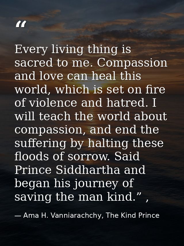 Every living thing is sacred to me. Compassion and love can heal this world, which is set on fire of violence and hatred — Ama H. Vanniarachchy, The Kind Prince