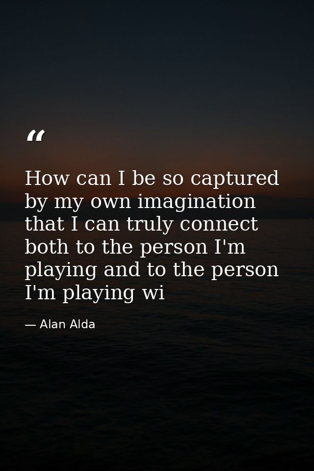 How can I be so captured by my own imagination that I can truly connect both to the person I'm playing and to the person — Alan Alda