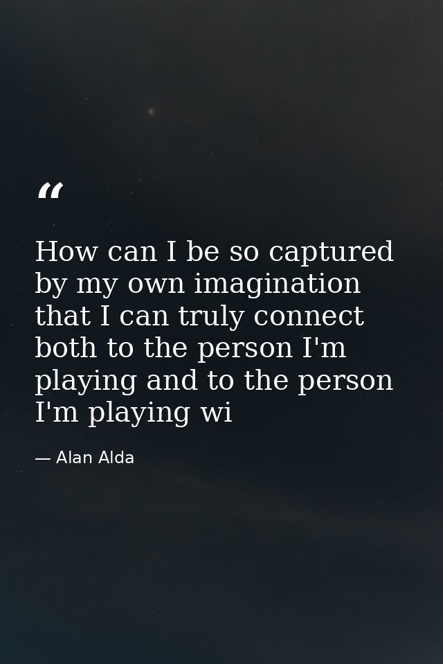 How can I be so captured by my own imagination that I can truly connect both to the person I'm playing and to the person — Alan Alda