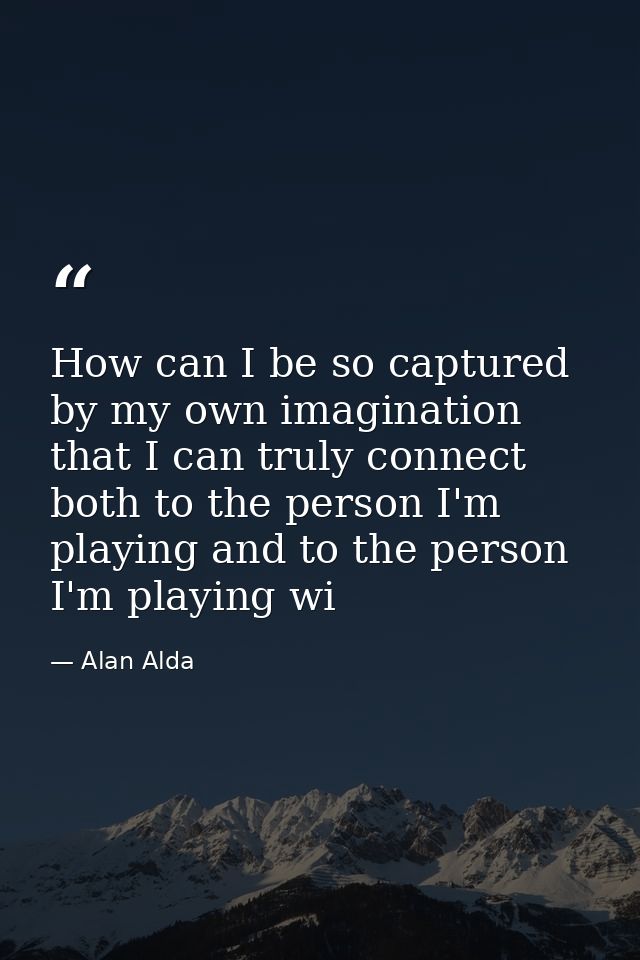 How can I be so captured by my own imagination that I can truly connect both to the person I'm playing and to the person — Alan Alda