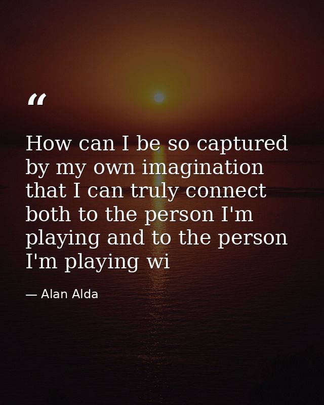 How can I be so captured by my own imagination that I can truly connect both to the person I'm playing and to the person — Alan Alda
