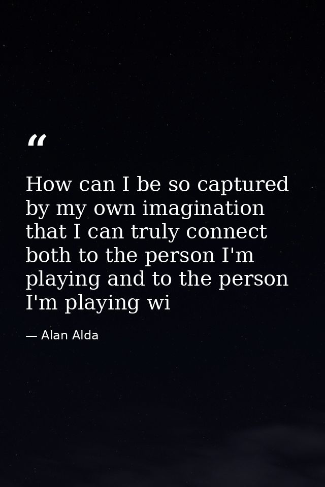 How can I be so captured by my own imagination that I can truly connect both to the person I'm playing and to the person — Alan Alda