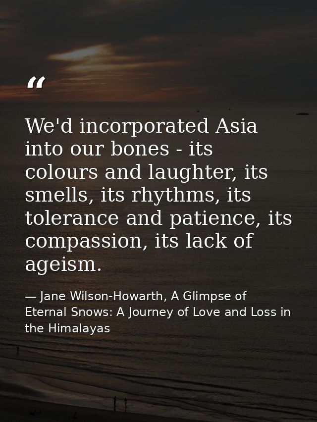 We'd incorporated Asia into our bones - its colours and laughter, its smells, its rhythms, its tolerance and patience, i — Jane Wilson-Howarth, A Glimpse of Eternal Snows: A Journey of Love and Loss in the Himalayas
