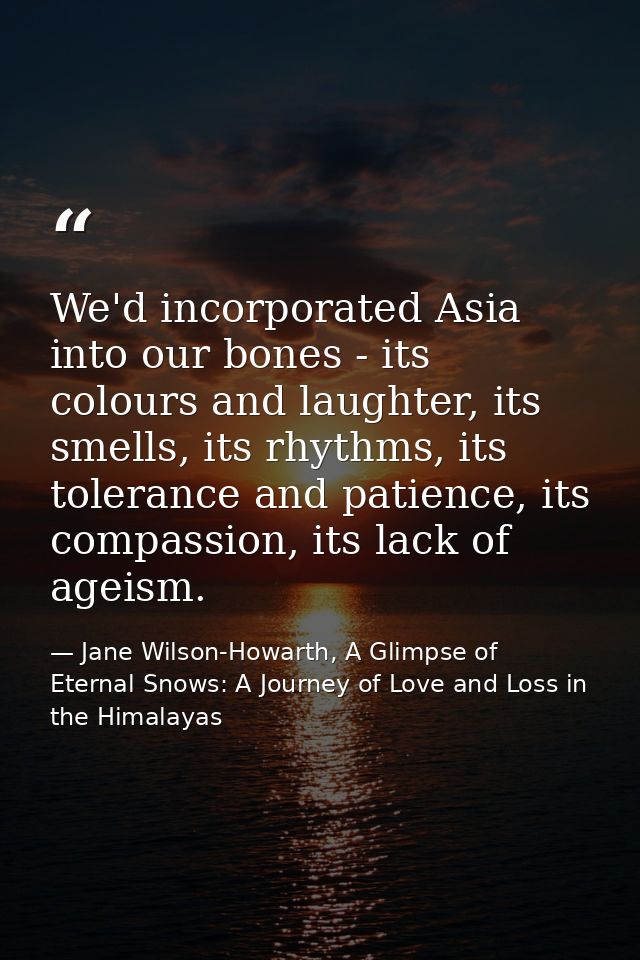 We'd incorporated Asia into our bones - its colours and laughter, its smells, its rhythms, its tolerance and patience, i — Jane Wilson-Howarth, A Glimpse of Eternal Snows: A Journey of Love and Loss in the Himalayas
