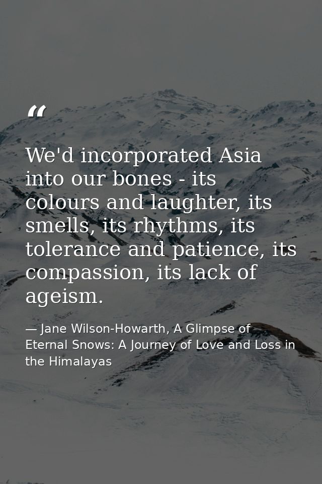 We'd incorporated Asia into our bones - its colours and laughter, its smells, its rhythms, its tolerance and patience, i — Jane Wilson-Howarth, A Glimpse of Eternal Snows: A Journey of Love and Loss in the Himalayas