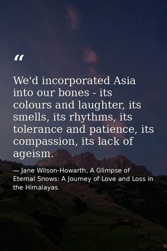 We'd incorporated Asia into our bones - its colours and laughter, its smells, its rhythms, its tolerance and patience, i — Jane Wilson-Howarth, A Glimpse of Eternal Snows: A Journey of Love and Loss in the Himalayas