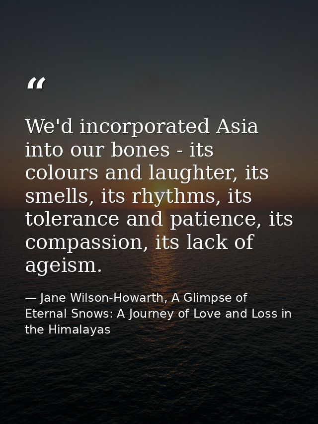 We'd incorporated Asia into our bones - its colours and laughter, its smells, its rhythms, its tolerance and patience, i — Jane Wilson-Howarth, A Glimpse of Eternal Snows: A Journey of Love and Loss in the Himalayas