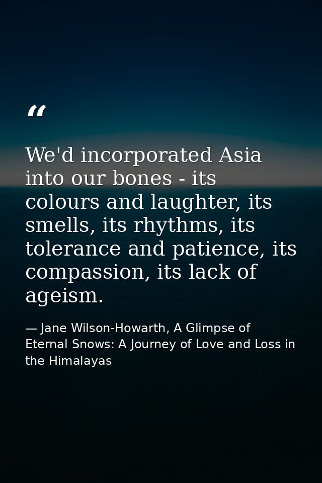 We'd incorporated Asia into our bones - its colours and laughter, its smells, its rhythms, its tolerance and patience, i — Jane Wilson-Howarth, A Glimpse of Eternal Snows: A Journey of Love and Loss in the Himalayas