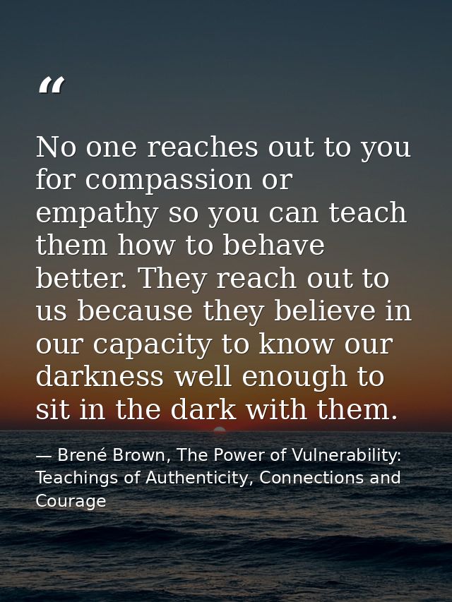 No one reaches out to you for compassion or empathy so you can teach them how to behave better. They reach out to us bec — Brené Brown, The Power of Vulnerability: Teachings of Authenticity, Connections and Courage