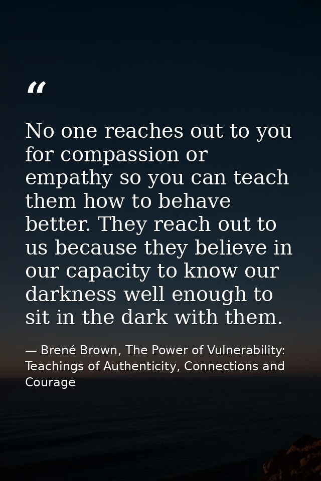 No one reaches out to you for compassion or empathy so you can teach them how to behave better. They reach out to us bec — Brené Brown, The Power of Vulnerability: Teachings of Authenticity, Connections and Courage