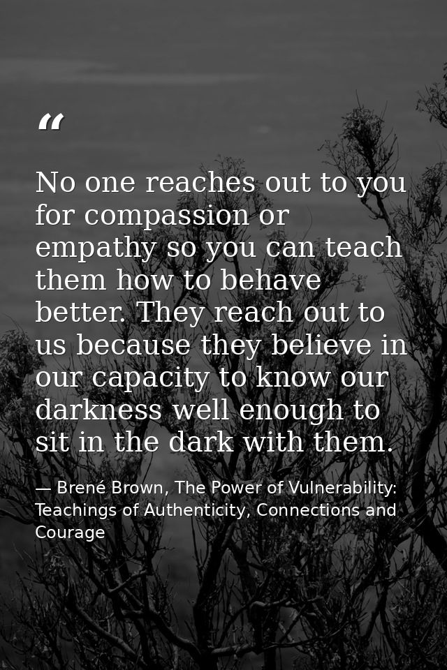 No one reaches out to you for compassion or empathy so you can teach them how to behave better. They reach out to us bec — Brené Brown, The Power of Vulnerability: Teachings of Authenticity, Connections and Courage