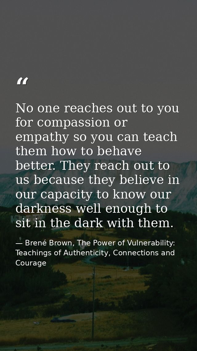 No one reaches out to you for compassion or empathy so you can teach them how to behave better. They reach out to us bec — Brené Brown, The Power of Vulnerability: Teachings of Authenticity, Connections and Courage