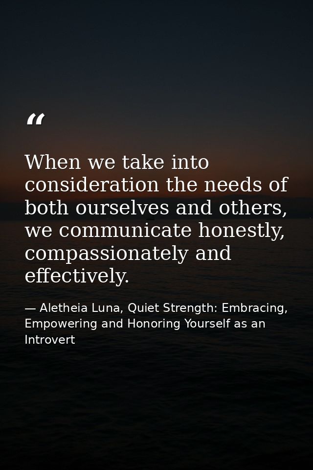 When we take into consideration the needs of both ourselves and others, we communicate honestly, compassionately and eff — Aletheia Luna, Quiet Strength: Embracing, Empowering and Honoring Yourself as an Introvert