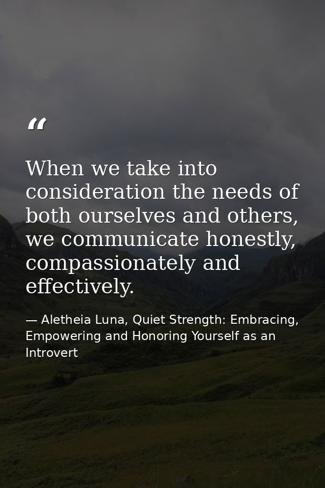 When we take into consideration the needs of both ourselves and others, we communicate honestly, compassionately and eff — Aletheia Luna, Quiet Strength: Embracing, Empowering and Honoring Yourself as an Introvert