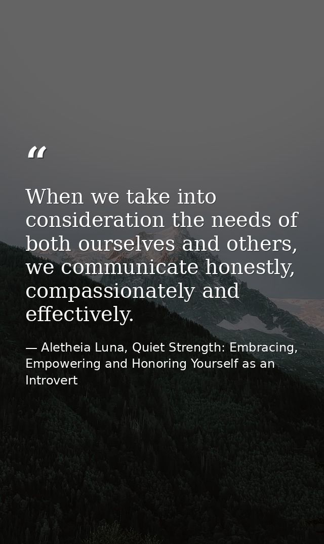 When we take into consideration the needs of both ourselves and others, we communicate honestly, compassionately and eff — Aletheia Luna, Quiet Strength: Embracing, Empowering and Honoring Yourself as an Introvert