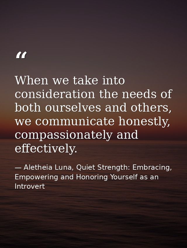 When we take into consideration the needs of both ourselves and others, we communicate honestly, compassionately and eff — Aletheia Luna, Quiet Strength: Embracing, Empowering and Honoring Yourself as an Introvert