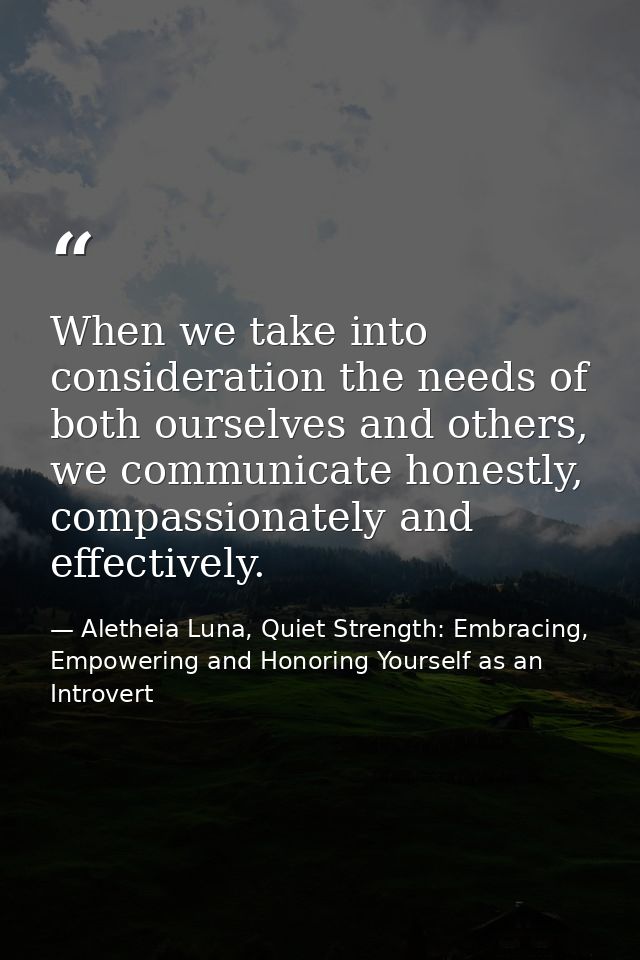 When we take into consideration the needs of both ourselves and others, we communicate honestly, compassionately and eff — Aletheia Luna, Quiet Strength: Embracing, Empowering and Honoring Yourself as an Introvert