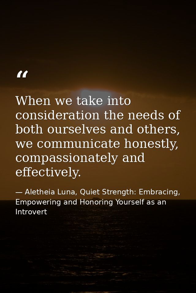 When we take into consideration the needs of both ourselves and others, we communicate honestly, compassionately and eff — Aletheia Luna, Quiet Strength: Embracing, Empowering and Honoring Yourself as an Introvert