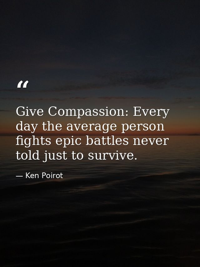 Give Compassion: Every day the average person fights epic battles never told just to survive. — Ken Poirot