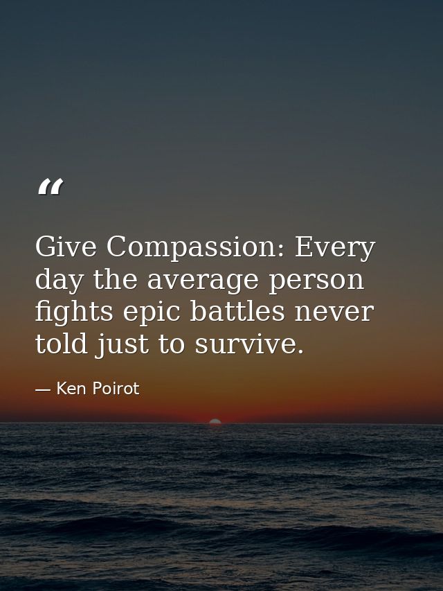 Give Compassion: Every day the average person fights epic battles never told just to survive. — Ken Poirot