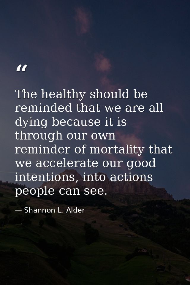 The healthy should be reminded that we are all dying because it is through our own reminder of mortality that we acceler — Shannon L. Alder