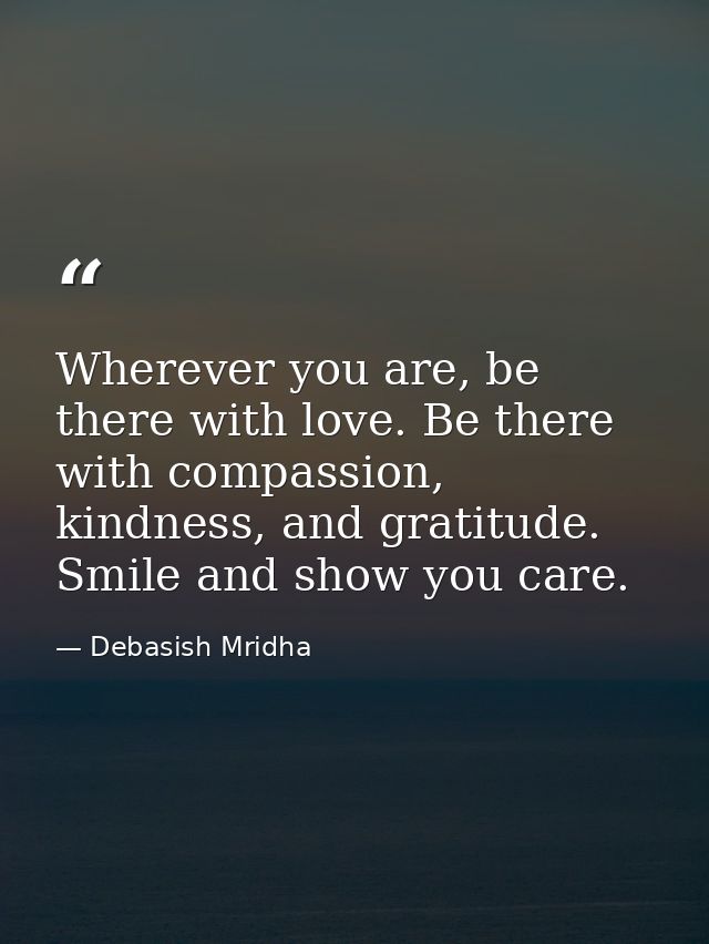 Wherever you are, be there with love. Be there with compassion, kindness, and gratitude. Smile and show you care. — Debasish Mridha