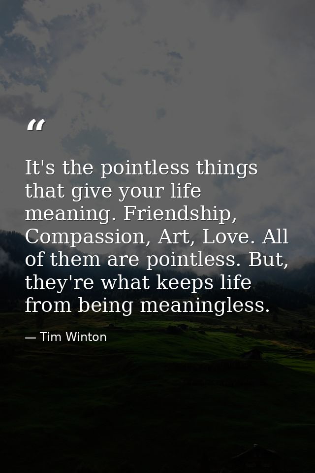 It's the pointless things that give your life meaning. Friendship, Compassion, Art, Love. All of them are pointless. But — Tim Winton