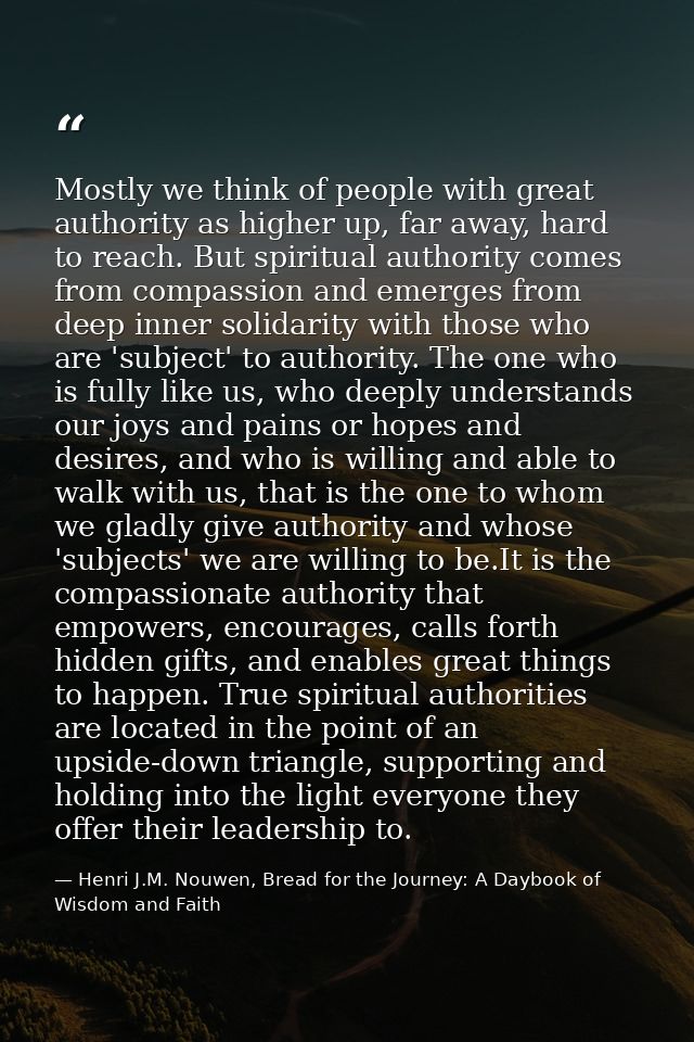 Mostly we think of people with great authority as higher up, far away, hard to reach. But spiritual authority comes from — Henri J.M. Nouwen, Bread for the Journey: A Daybook of Wisdom and Faith