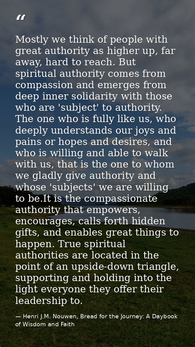 Mostly we think of people with great authority as higher up, far away, hard to reach. But spiritual authority comes from — Henri J.M. Nouwen, Bread for the Journey: A Daybook of Wisdom and Faith