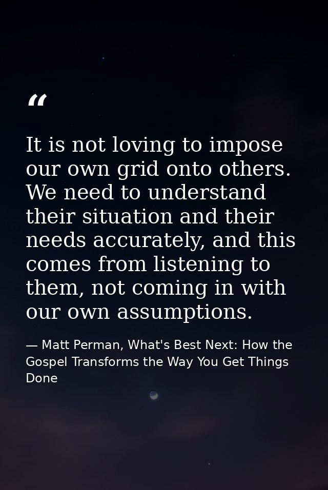 It is not loving to impose our own grid onto others. We need to understand their situation and their needs accurately, a — Matt Perman, What's Best Next: How the Gospel Transforms the Way You Get Things Done