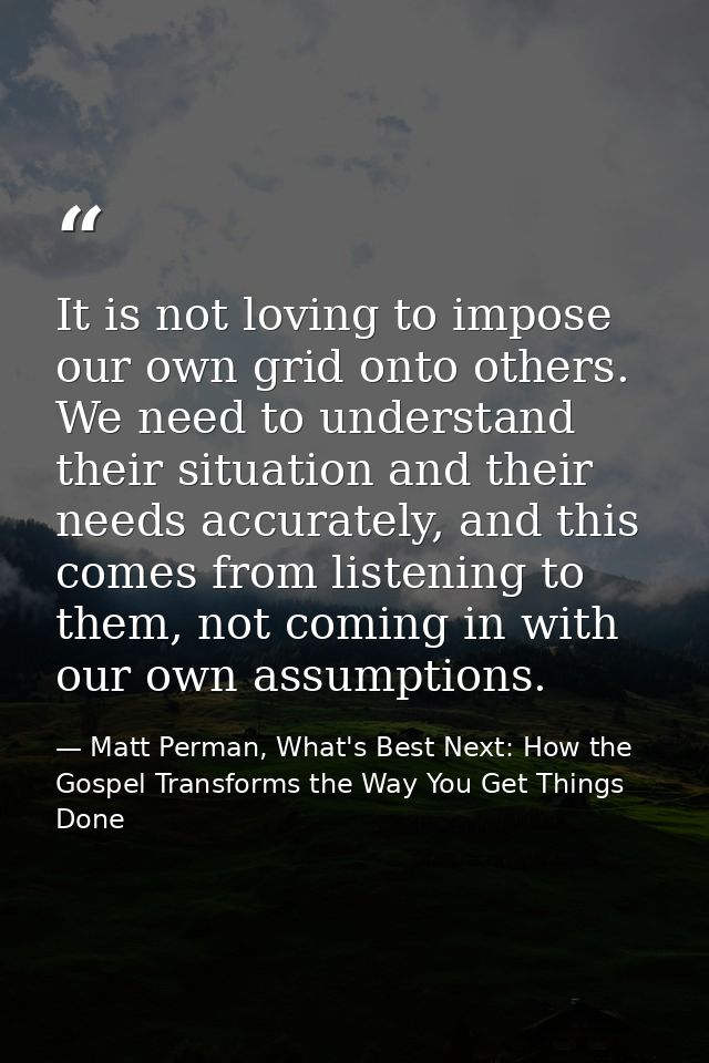 It is not loving to impose our own grid onto others. We need to understand their situation and their needs accurately, a — Matt Perman, What's Best Next: How the Gospel Transforms the Way You Get Things Done