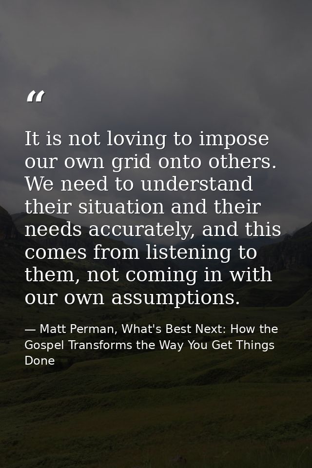 It is not loving to impose our own grid onto others. We need to understand their situation and their needs accurately, a — Matt Perman, What's Best Next: How the Gospel Transforms the Way You Get Things Done