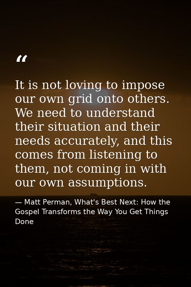 It is not loving to impose our own grid onto others. We need to understand their situation and their needs accurately, a — Matt Perman, What's Best Next: How the Gospel Transforms the Way You Get Things Done