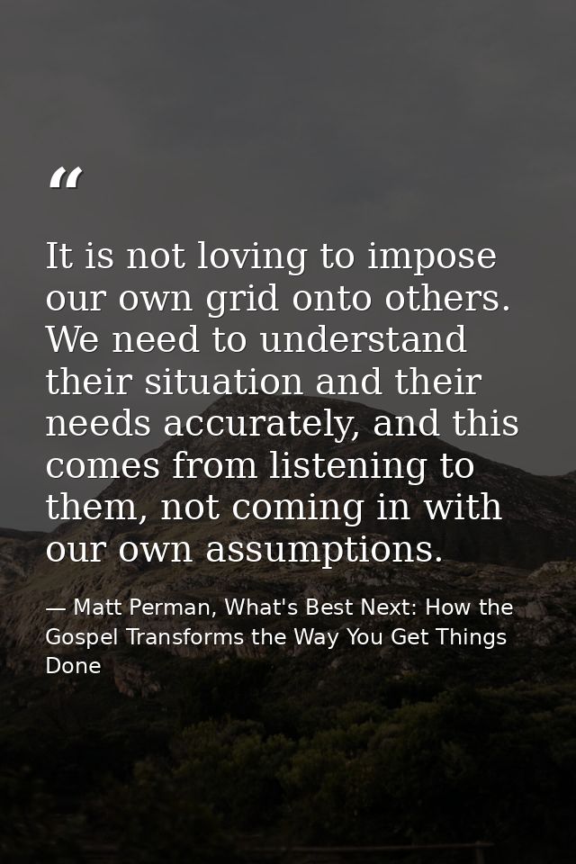 It is not loving to impose our own grid onto others. We need to understand their situation and their needs accurately, a — Matt Perman, What's Best Next: How the Gospel Transforms the Way You Get Things Done