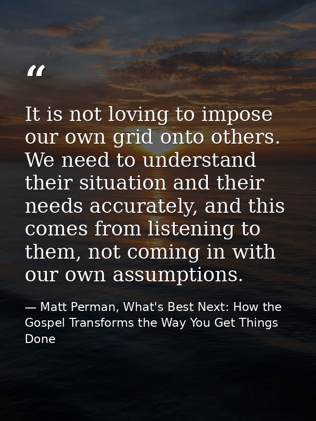 It is not loving to impose our own grid onto others. We need to understand their situation and their needs accurately, a — Matt Perman, What's Best Next: How the Gospel Transforms the Way You Get Things Done