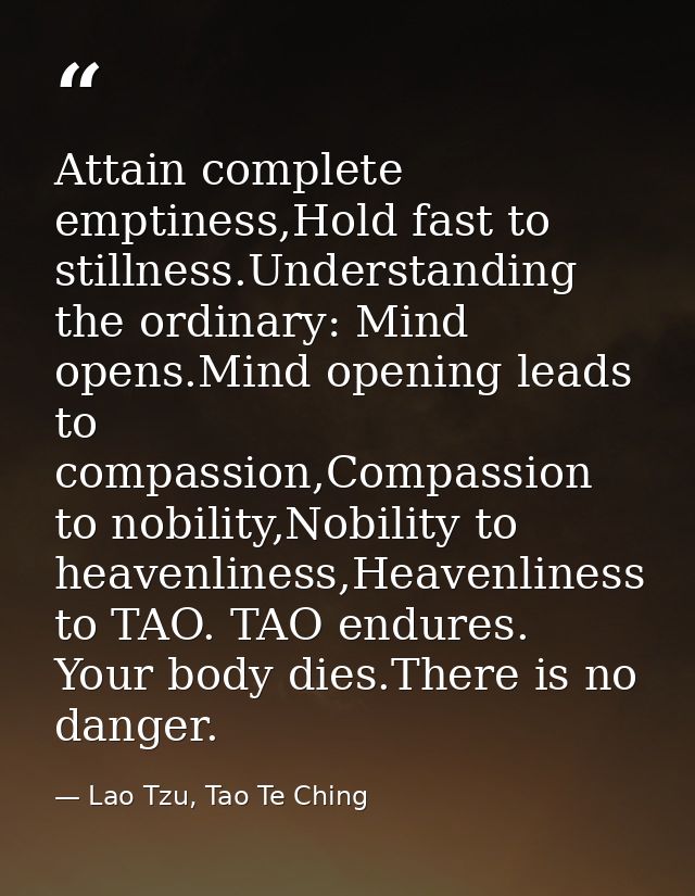 Attain complete emptiness,Hold fast to stillness.Understanding the ordinary: Mind opens.Mind opening leads to compassion — Lao Tzu, Tao Te Ching